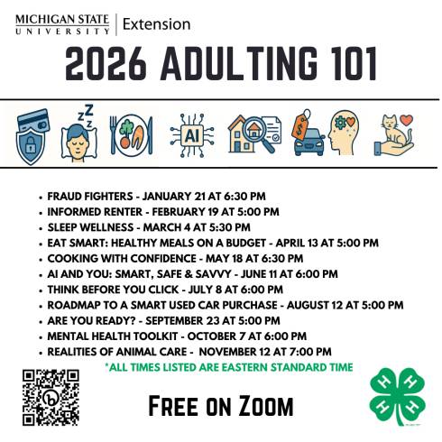 MSU Extension logo is on the top with 2026 Adulting 101 centered on the next line. Eight thumbnail pictures are in between 2 lines. First one is a shield with a  lock in the middle and credit card above. Second is a sleeping person a pillow.  Third is a healthy plate of food.  Fourth is AI with Electricity around the word, fifth is a house and magnifying glass and a contract. Sixth image is a car with price tag, the seventh is a head silhouette with a gear and a heart inside. and the last image is of a cat on a hand with a heart.  In the bottom left-hand corner is a QR code to the Adulting 101 page. In the bottom right corner is a 4-H  clover logo.