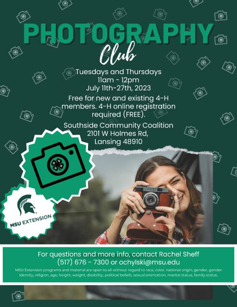 Spartan Green background with small white cameras scattered randomly throughout. There is a picture of a girl holding a camera and pointing the camera at the viewer. There is a large camera with a 4-h cloverleaf logo in the lense, and an msu extension logo. The flyer reads: Photography Club. Tuesdays and Thursdays, 11am - 12pm, July 11th-27th, 2023. Free for new and existing 4-H members. 4-H online registration required (FREE). Southside Community Coalition 2101 W Holmes Rd, Lansing 48910. For questions and more info, contact Rachel Sheff (517) 676 - 7300 or ochylski@msu.edu. MSU Extension programs and material are open to all without regard to race, color, national origin, gender, gender identity, religion, age, height, weight, disability, political beliefs, sexual orientation, marital status, family status.
